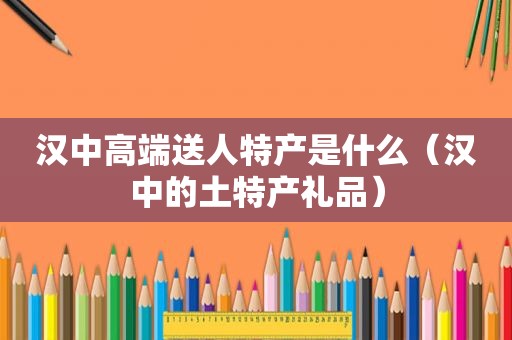 汉中高端送人特产是什么（汉中的土特产礼品）