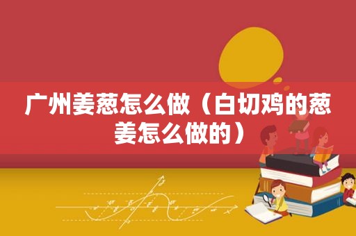 广州姜葱怎么做（白切鸡的葱姜怎么做的）