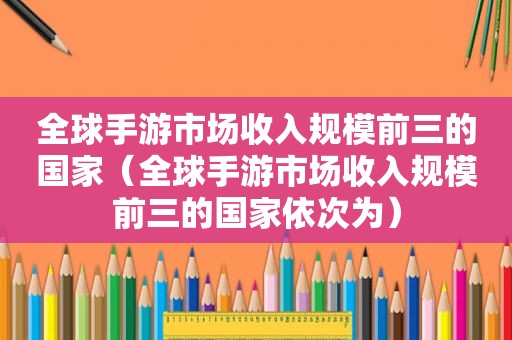 全球手游市场收入规模前三的国家（全球手游市场收入规模前三的国家依次为）