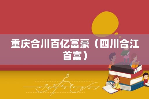 重庆合川百亿富豪（四川合江首富）