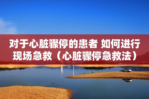 对于心脏骤停的患者 如何进行现场急救（心脏骤停急救法）