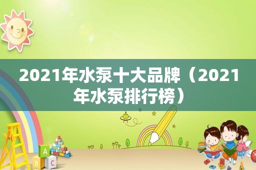 2021年水泵十大品牌（2021年水泵排行榜）