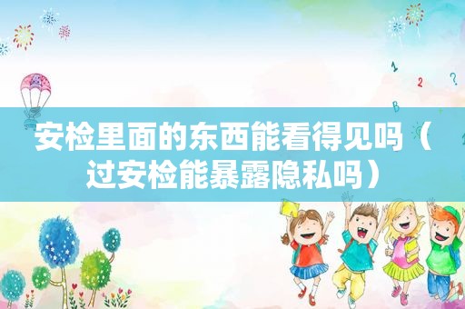 安检里面的东西能看得见吗（过安检能暴露隐私吗）