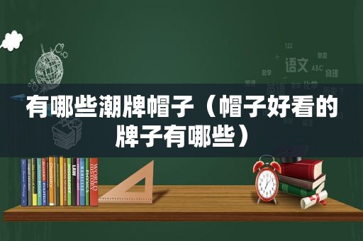 有哪些潮牌帽子（帽子好看的牌子有哪些）