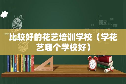 比较好的花艺培训学校（学花艺哪个学校好）