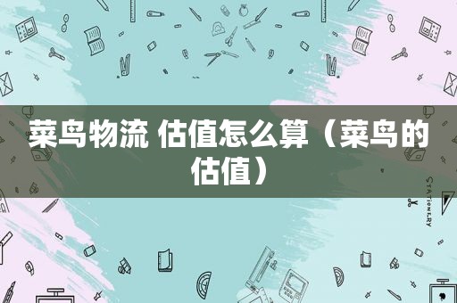菜鸟物流 估值怎么算（菜鸟的估值）
