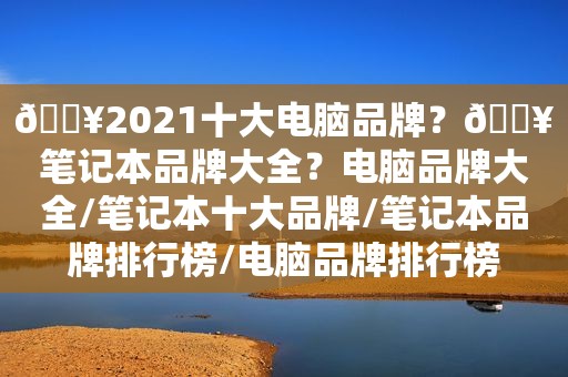 🔥2021十大电脑品牌？🔥笔记本品牌大全？电脑品牌大全/笔记本十大品牌/笔记本品牌排行榜/电脑品牌排行榜