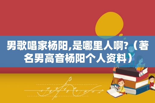 男歌唱家杨阳,是哪里人啊?（著名男高音杨阳个人资料）