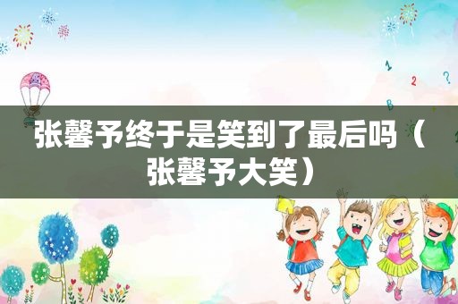 张馨予终于是笑到了最后吗（张馨予大笑）