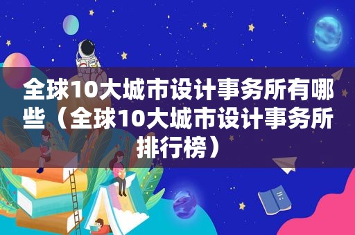 全球10大城市设计事务所有哪些（全球10大城市设计事务所排行榜）