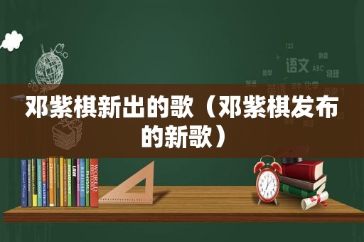 邓紫棋新出的歌（邓紫棋发布的新歌）