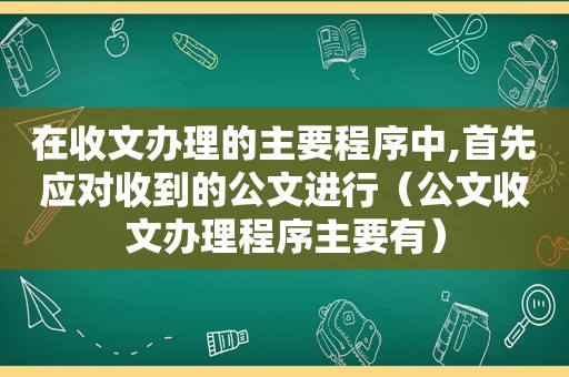 在收文办理的主要程序中,首先应对收到的公文进行（公文收文办理程序主要有）