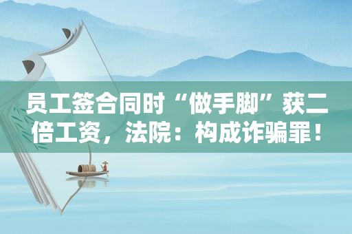 员工签合同时“做手脚”获二倍工资，法院：构成诈骗罪！