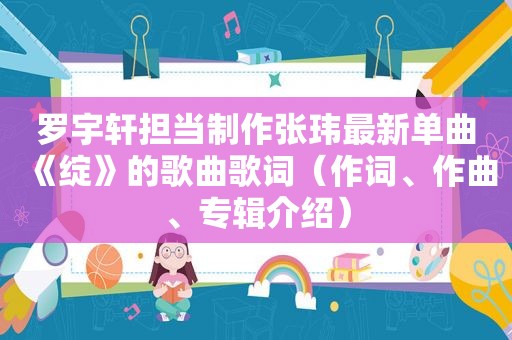 罗宇轩担当制作张玮最新单曲《绽》的歌曲歌词（作词、作曲、专辑介绍）