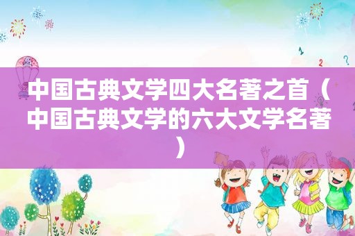 中国古典文学四大名著之首（中国古典文学的六大文学名著）