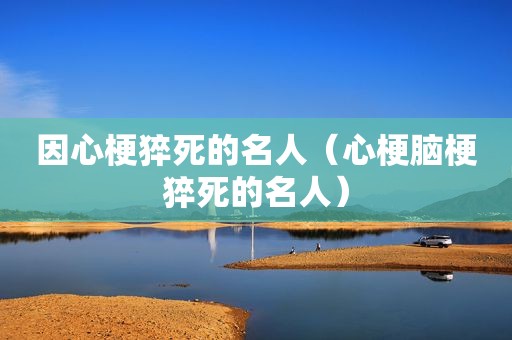 因心梗猝死的名人（心梗脑梗猝死的名人）
