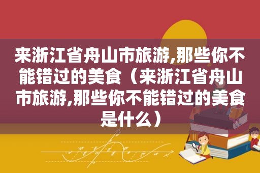 来浙江省舟山市旅游,那些你不能错过的美食（来浙江省舟山市旅游,那些你不能错过的美食是什么）