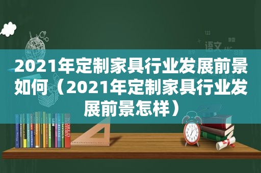 2021年定制家具行业发展前景如何（2021年定制家具行业发展前景怎样）