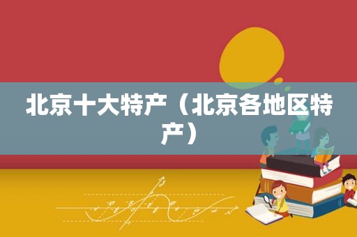 北京十大特产（北京各地区特产）