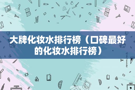 大牌化妆水排行榜（口碑最好的化妆水排行榜）