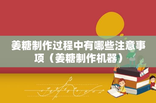 姜糖制作过程中有哪些注意事项（姜糖制作机器）