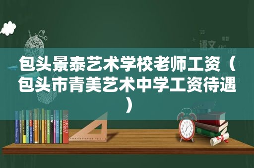 包头景泰艺术学校老师工资（包头市青美艺术中学工资待遇）