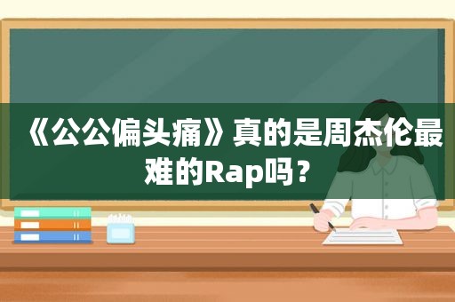 《公公偏头痛》真的是周杰伦最难的Rap吗？