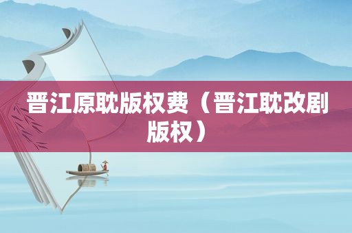 晋江原耽版权费（晋江耽改剧版权）