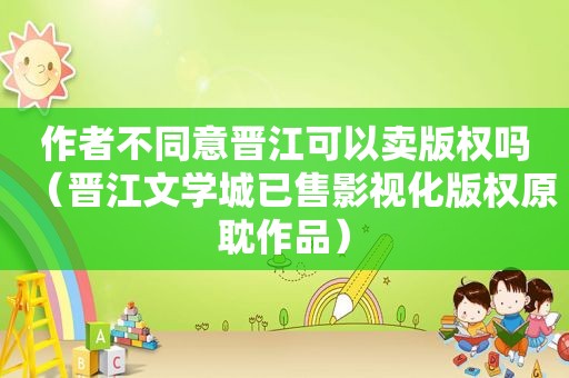 作者不同意晋江可以卖版权吗（晋江文学城已售影视化版权原耽作品）