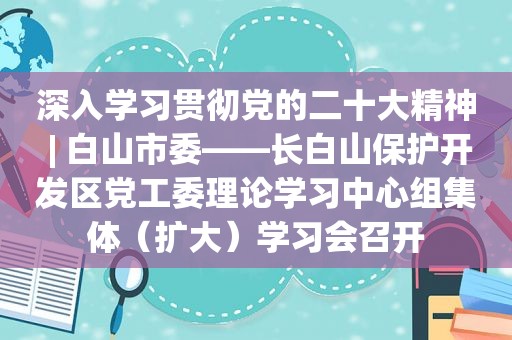 深入学习贯彻党的二十大精神 | 白山市委——长白山保护开发区党工委理论学习中心组集体（扩大）学习会召开