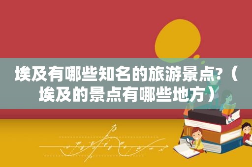 埃及有哪些知名的旅游景点?（埃及的景点有哪些地方）