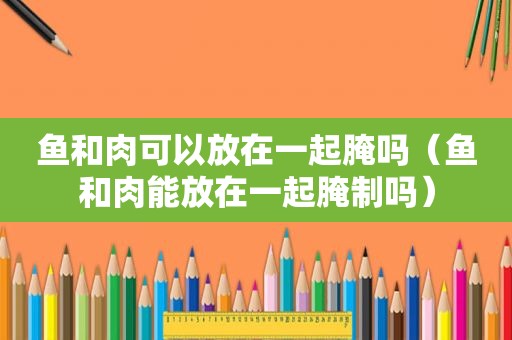 鱼和肉可以放在一起腌吗（鱼和肉能放在一起腌制吗）