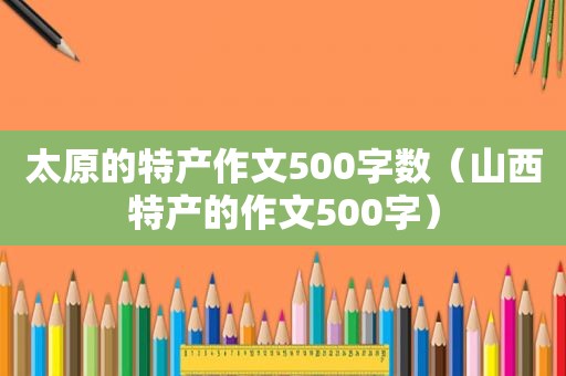 太原的特产作文500字数（山西特产的作文500字）