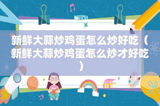 新鲜大蒜炒鸡蛋怎么炒好吃（新鲜大蒜炒鸡蛋怎么炒才好吃）