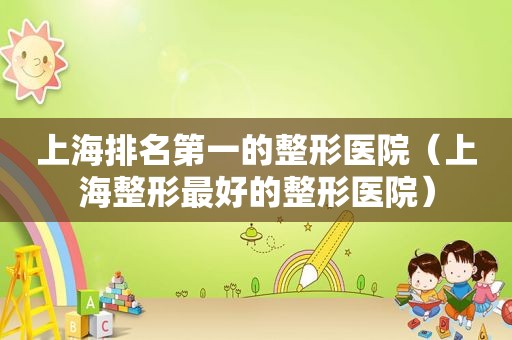 上海排名第一的整形医院（上海整形最好的整形医院）
