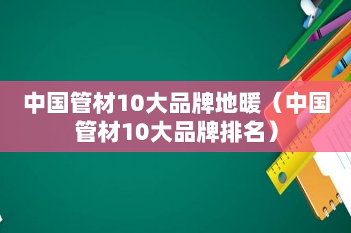 中国管材10大品牌地暖（中国管材10大品牌排名）