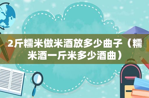 2斤糯米做米酒放多少曲子（糯米酒一斤米多少酒曲）