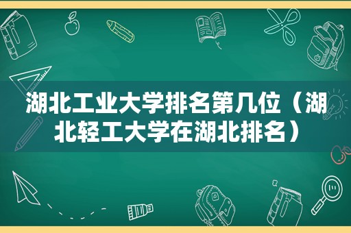 湖北工业大学排名第几位（湖北轻工大学在湖北排名）