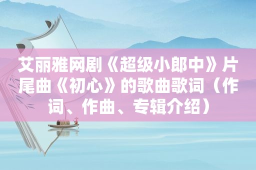 艾丽雅网剧《超级小郎中》片尾曲《初心》的歌曲歌词（作词、作曲、专辑介绍）