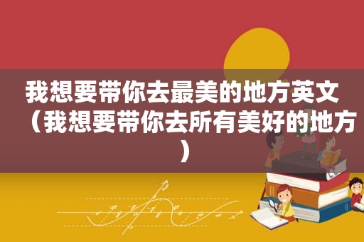 我想要带你去最美的地方英文（我想要带你去所有美好的地方）