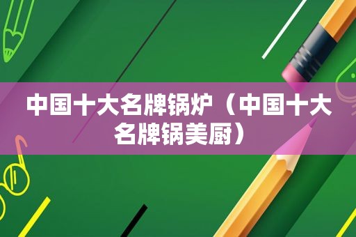中国十大名牌锅炉（中国十大名牌锅美厨）