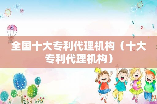 全国十大专利代理机构（十大专利代理机构）
