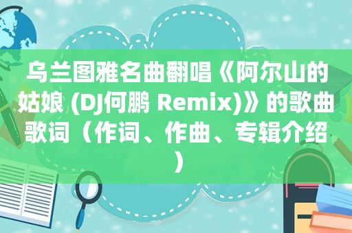 乌兰图雅名曲翻唱《阿尔山的姑娘 (DJ何鹏 Remix)》的歌曲歌词（作词、作曲、专辑介绍）