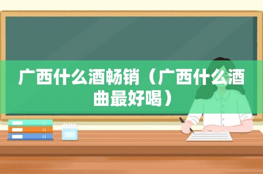 广西什么酒畅销（广西什么酒曲最好喝）
