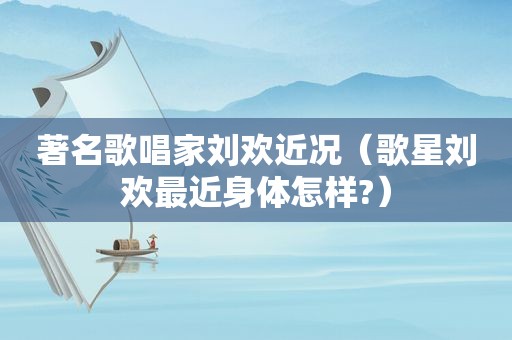 著名歌唱家刘欢近况（歌星刘欢最近身体怎样?）