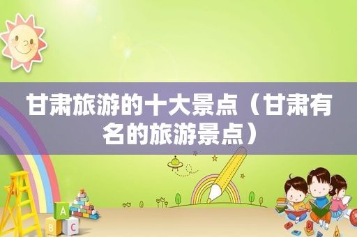 甘肃旅游的十大景点（甘肃有名的旅游景点）