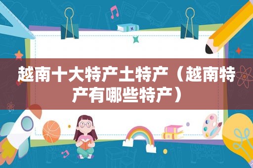 越南十大特产土特产（越南特产有哪些特产）