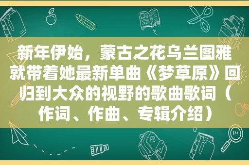 新年伊始，蒙古之花乌兰图雅就带着她最新单曲《梦草原》回归到大众的视野的歌曲歌词（作词、作曲、专辑介绍）