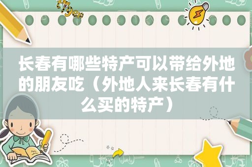 长春有哪些特产可以带给外地的朋友吃（外地人来长春有什么买的特产）