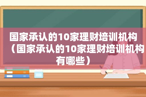国家承认的10家理财培训机构（国家承认的10家理财培训机构有哪些）